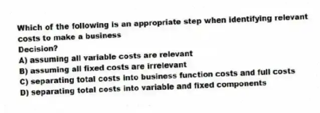Which of the following is an appropriate step when identifying relevant costs to make a business
Decision?
A) assuming all variable costs are relevant
B) assuming all fixed costs are irrelevant
C) separating total costs into business function costs and full costs
D) separating total costs into variable and fixed components