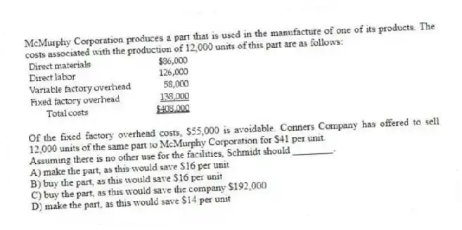McMurphy Corporation produces a part that is used in the manufacture of one of its products. The costs associated with the production of 12,000 units of this part are as follows:
Of the fixed factory overhead costs, $55,000 is avoidable. Conners Company has offered to sell 12,000 units of the same part to McMurphy Corporation for $41 per unit.
Assuming there is no other use for the facilities, Schmidt should ________.
A) make the part, as this would save $16 per unit
B) buy the part, as this would save $16 per unit
C) buy the part, as this would save the company $192,000
D) make the part, as this would save $14 per unit