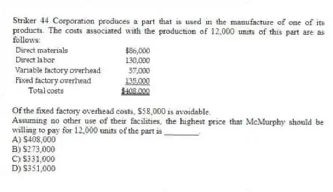 Striker 44 Corporation produces a part that is used in the manufacture of one of its products. The costs associated with the production of 12,000 units of this part are as follows:

Of the fixed factory overhead costs, $58,000 is avoidable.
Assuming no other use of their facilities, the highest price that McMurphy should be willing to pay for 12,000 units of the part is ________.
A) $408,000 
B) $273,000 
C) $331,000 
D) $351,000
