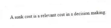 A sunk cost is a relevant cost in a decision making.