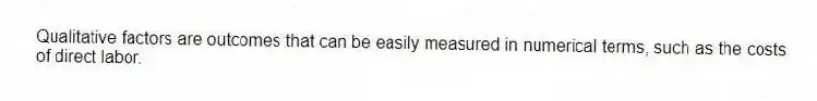 Qualitative factors are outcomes that can be easily measured in numerical terms, such as the costs of direct labor.