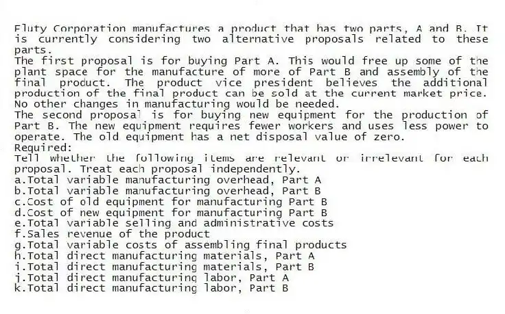 Fluty Corporation manufactures a product that has two parts, A and B. It is currently considering two alternative proposals related to these parts.
The first proposal is for buying Part A. This would free up some of the plant space for the manufacture of more of Part B and assembly of the final product. The product vice president believes the additional production of the final product can be sold at the current market price. No other changes in manufacturing would be needed.
The second proposal is for buying new equipment for the production of Part B. The new equipment requires fewer workers and uses less power to operate. The old equipment has a net disposal value of zero.
Required:
Tell whether the following items are relevant or irrelevant for each proposal. Treat each proposal independently.
a.Total variable manufacturing overhead, Part A
b.Total variable manufacturing overhead, Part B
c.Cost of old equipment for manufacturing Part B
d.Cost of new equipment for manufacturing Part B
e.Total variable selling and administrative costs
f.Sales revenue of the product
g.Total variable costs of assembling final products
h.Total direct manufacturing materials, Part A
i.Total direct manufacturing materials, Part B
j.Total direct manufacturing labor, Part A
k.Total direct manufacturing labor, Part B