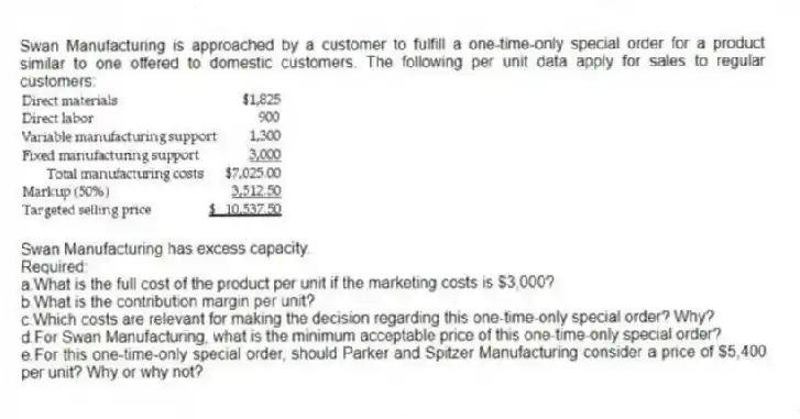 Swan Manufacturing is approached by a customer to fulfill a one-time-only special order for a product similar to one offered to domestic customers. The following per unit data apply for sales to regular customers:
Swan Manufacturing has excess capacity.
Required:
a.What is the full cost of the product per unit if the marketing costs is $3,000?
b.What is the contribution margin per unit?
c.Which costs are relevant for making the decision regarding this one-time-only special order? Why?
d.For Swan Manufacturing, what is the minimum acceptable price of this one-time-only special order?
e.For this one-time-only special order, should Parker and Spitzer Manufacturing consider a price of $5,400 per unit? Why or why not?