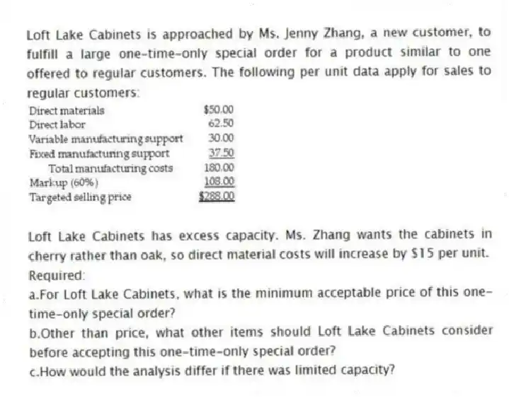 Loft Lake Cabinets is approached by Ms. Jenny Zhang, a new customer, to fulfill a large one-time-only special order for a product similar to one offered to regular customers. The following per unit data apply for sales to regular customers:
Loft Lake Cabinets has excess capacity. Ms. Zhang wants the cabinets in cherry rather than oak, so direct material costs will increase by $15 per unit.
Required:
a.For Loft Lake Cabinets, what is the minimum acceptable price of this one-time-only special order?
b.Other than price, what other items should Loft Lake Cabinets consider before accepting this one-time-only special order?
c.How would the analysis differ if there was limited capacity?