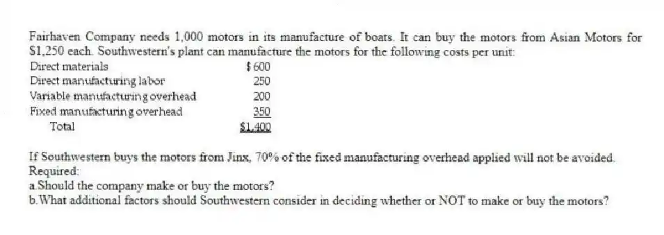 Fairhaven Company needs 1,000 motors in its manufacture of boats. It can buy the motors from Asian Motors for $1,250 each. Southwestern's plant can manufacture the motors for the following costs per unit:
If Southwestern buys the motors from Jinx, 70% of the fixed manufacturing overhead applied will not be avoided.
Required:
a.Should the company make or buy the motors?
b.What additional factors should Southwestern consider in deciding whether or NOT to make or buy the motors?