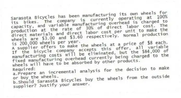 Sarasota Bicycles has been manufacturing its own wheels for its bikes. The company is currently operating at 100% capacity, and variable manufacturing overhead is charged to production at the rate of 30% of direct labor cost. The direct materials and direct labor cost per unit to make the wheels are $3.00 and $3.60 respectively. Normal production is 200,000 wheels per year.
A supplier offers to make the wheels at a price of $8 each. If the bicycle company accepts this offer, all variable manufacturing costs will be eliminated, but the $84,000 of fixed manufacturing overhead currently being charged to the wheels will have to be absorbed by other products.
Required:
a.Prepare an incremental analysis for the decision to make or buy the wheels.
b.Should Sarasota Bicycles buy the wheels from the outside supplier? Justify your answer.