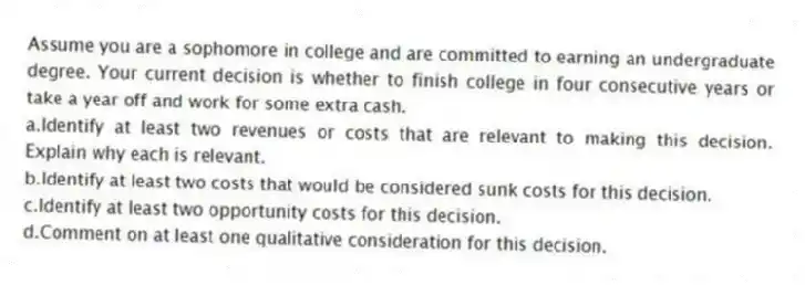 Assume you are a sophomore in college and are committed to earning an undergraduate degree. Your current decision is whether to finish college in four consecutive years or take a year off and work for some extra cash.
a.Identify at least two revenues or costs that are relevant to making this decision. Explain why each is relevant.
b.Identify at least two costs that would be considered sunk costs for this decision.
c.Identify at least two opportunity costs for this decision.
d.Comment on at least one qualitative consideration for this decision.