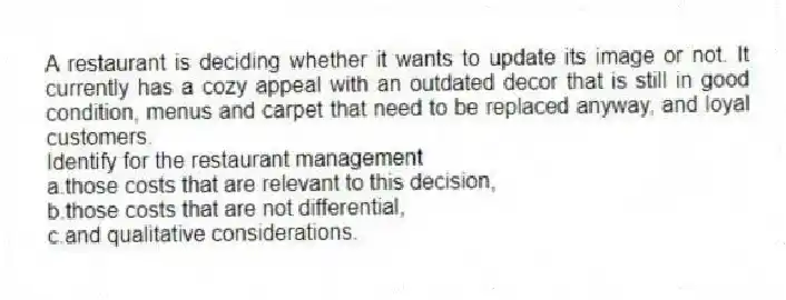 A restaurant is deciding whether it wants to update its image or not. It currently has a cozy appeal with an outdated decor that is still in good condition, menus and carpet that need to be replaced anyway, and loyal customers.
Identify for the restaurant management
a.those costs that are relevant to this decision,
b.those costs that are not differential,
c.and qualitative considerations.