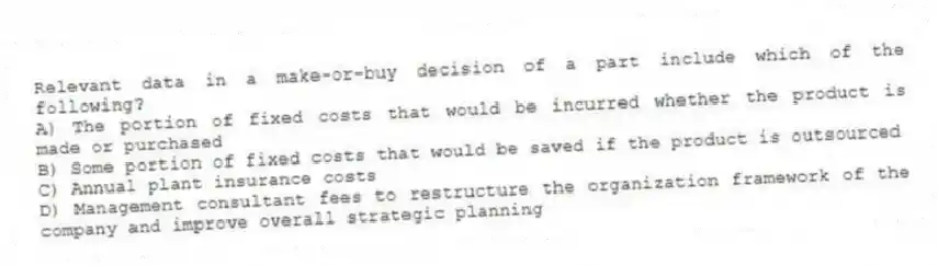 Relevant data in a make-or-buy decision of a part include which of the following?
A) The portion of fixed costs that would be incurred whether the product is made or purchased
B) Some portion of fixed costs that would be saved if the product is outsourced
C) Annual plant insurance costs
D) Management consultant fees to restructure the organization framework of the company and improve overall strategic planning