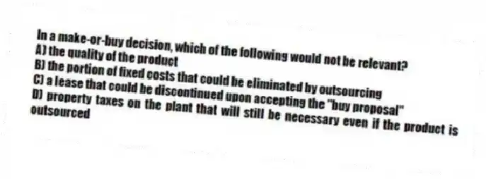 In a make-or-buy decision, which of the following would not be relevant?
A) the quality of the product
B) the portion of fixed costs that could be eliminated by outsourcing
C) a lease that could be discontinued upon accepting the "buy proposal"
D) property taxes on the plant that will still be necessary even if the product is outsourced