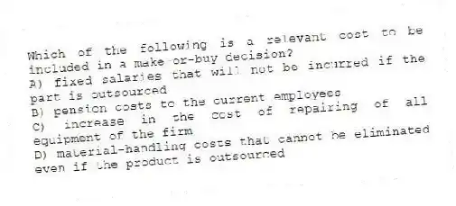 Which of the following is a relevant cost to be included in a make-or-buy decision?
A) fixed salaries that will not be incurred if the part is outsourced
B) pension costs to the current employees
C) increase in the cost of repairing of all equipment of the firm
D) material-handling costs that cannot be eliminated even if the product is outsourced