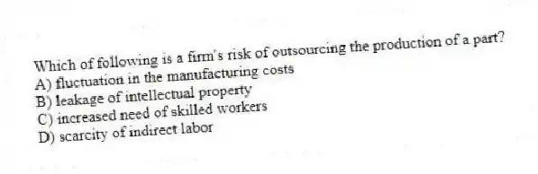 Which of following is a firm's risk of outsourcing the production of a part?
A) fluctuation in the manufacturing costs
B) leakage of intellectual property
C) increased need of skilled workers
D) scarcity of indirect labor