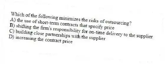 Which of the following minimizes the risks of outsourcing?
A) the use of short-term contracts that specify price
B) shifting the firm's responsibility for on-time delivery to the supplier
C) building close partnerships with the supplier
D) increasing the contract price