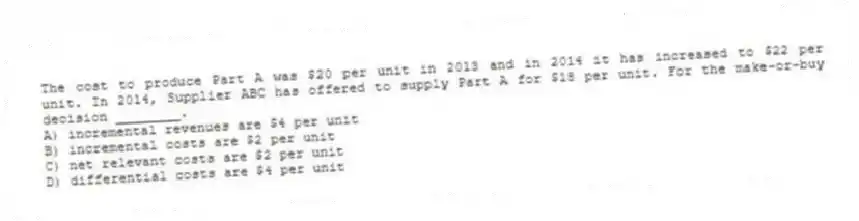 The cost to produce Part A was $20 per unit in 2013 and in 2014 it has increased to $22 per unit. In 2014, Supplier ABC has offered to supply Part A for $18 per unit. For the make-or-buy decision ________.
A) incremental revenues are $4 per unit
B) incremental costs are $2 per unit
C) net relevant costs are $2 per unit
D) differential costs are $4 per unit