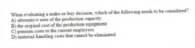 When evaluating a make-or-buy decision, which of the following needs to be considered?
A) alternative uses of the production capacity
B) the original cost of the production equipment
C) pension costs to the current employees
D) material-handling costs that cannot be eliminated