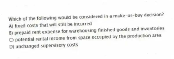 Which of the following would be considered in a make-or-buy decision?
A) fixed costs that will still be incurred
B) prepaid rent expense for warehousing finished goods and inventories
C) potential rental income from space occupied by the production area
D) unchanged supervisory costs