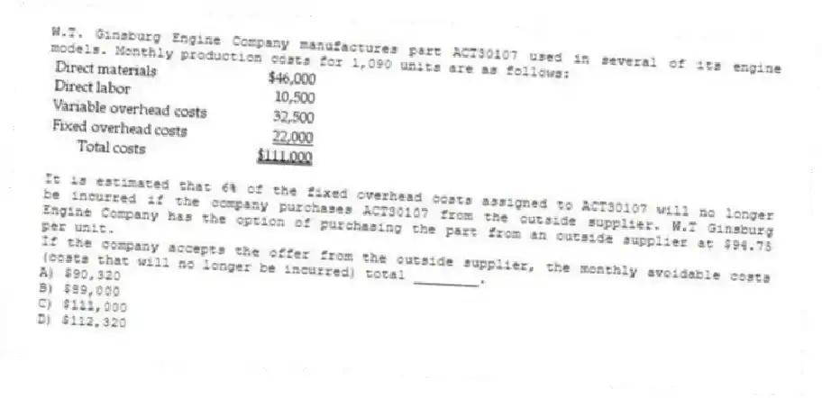 W.T. Ginsburg Engine Company manufactures part ACT30107 used in several of its engine models. Monthly production costs for 1,090 units are as follows:
It is estimated that 6% of the fixed overhead costs assigned to ACT30107 will no longer be incurred if the company purchases ACT30107 from the outside supplier. W.T Ginsburg Engine Company has the option of purchasing the part from an outside supplier at $94.75 per unit.
If the company accepts the offer from the outside supplier, the monthly avoidable costs (costs that will no longer be incurred) total ________.
A) $90,320
B) $89,000
C) $111,000
D) $112,320