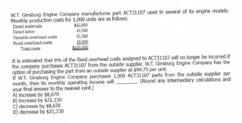 W.T. Ginsburg Engine Company manufactures part ACT31107 used in several of its engine models. Monthly production costs for 1,000 units are as follows:
It is estimated that 6% of the fixed overhead costs assigned to ACT31107 will no longer be incurred if the company purchases ACT31107 from the outside supplier. W.T. Ginsburg Engine Company has the option of purchasing the part from an outside supplier at $94.75 per unit.
If W.T. Ginsburg Engine Company purchases 1,000 ACT31107 parts from the outside supplier per month, then its monthly operating income will ________. (Round any intermediary calculations and your final answer to the nearest cent.)
A) increase by $8,670
B) increase by $21,330
C) decrease by $8,670
D) decrease by $21,330