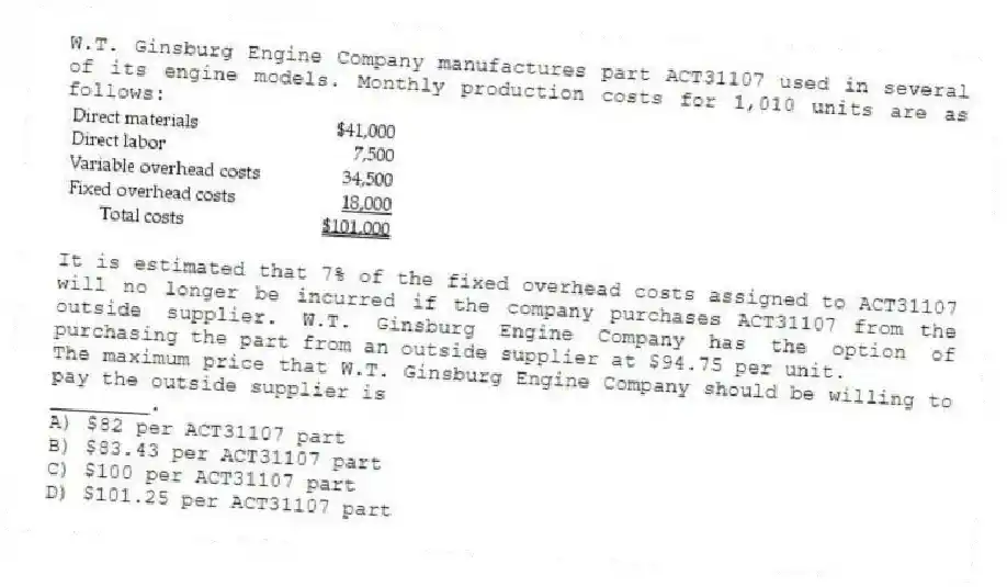 W.T. Ginsburg Engine Company manufactures part ACT31107 used in several of its engine models. Monthly production costs for 1,010 units are as follows:
It is estimated that 7% of the fixed overhead costs assigned to ACT31107 will no longer be incurred if the company purchases ACT31107 from the outside supplier. W.T. Ginsburg Engine Company has the option of purchasing the part from an outside supplier at $94.75 per unit.
The maximum price that W.T. Ginsburg Engine Company should be willing to pay the outside supplier is
________.
A) $82 per ACT31107 part
B) $83.43 per ACT31107 part
C) $100 per ACT31107 part
D) $101.25 per ACT31107 part