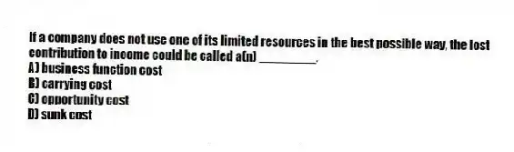 If a company does not use one of its limited resources in the best possible way, the lost contribution to income could be called a(n) ________.
A) business function cost
B) carrying cost
C) opportunity cost
D) sunk cost