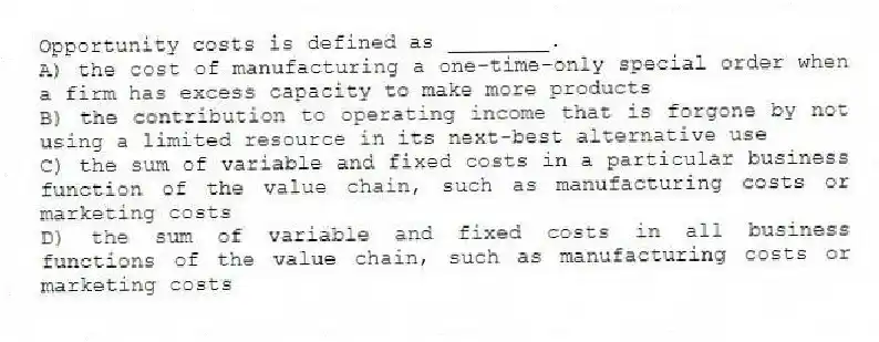 Opportunity costs is defined as ________.
A) the cost of manufacturing a one-time-only special order when a firm has excess capacity to make more products
B) the contribution to operating income that is forgone by not using a limited resource in its next-best alternative use
C) the sum of variable and fixed costs in a particular business function of the value chain, such as manufacturing costs or marketing costs
D) the sum of variable and fixed costs in all business functions of the value chain, such as manufacturing costs or marketing costs