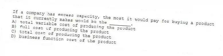 If a company has excess capacity, the most it would pay for buying a product that it currently makes would be the ________.
A) total variable cost of producing the product
B) full cost of producing the product
C) total cost of producing the product
D) business function cost of the product