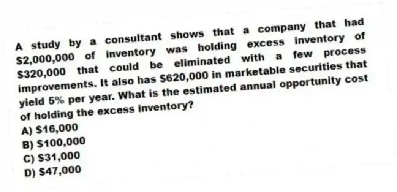A study by a consultant shows that a company that had $2,000,000 of inventory was holding excess inventory of $320,000 that could be eliminated with a few process improvements. It also has $620,000 in marketable securities that yield 5% per year. What is the estimated annual opportunity cost of holding the excess inventory?
A) $16,000
B) $100,000
C) $31,000
D) $47,000
