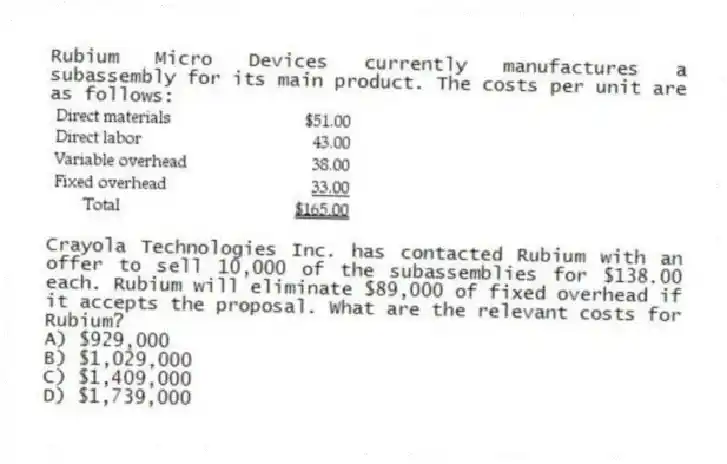 Rubium Micro Devices currently manufactures a subassembly for its main product. The costs per unit are as follows:
Crayola Technologies Inc. has contacted Rubium with an offer to sell 10,000 of the subassemblies for $138.00 each. Rubium will eliminate $89,000 of fixed overhead if it accepts the proposal. What are the relevant costs for Rubium?
A) $929,000
B) $1,029,000
C) $1,409,000
D) $1,739,000