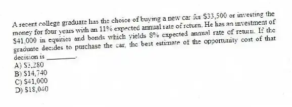 A recent college graduate has the choice of buying a new car for $33,500 or investing the money for four years with an 11% expected annual rate of return. He has an investment of $41,000 in equities and bonds which yields 8% expected annual rate of return. If the graduate decides to purchase the car, the best estimate of the opportunity cost of that decision is ________.
A) $3,280
B) $14,740
C) $41,000
D) $18,040