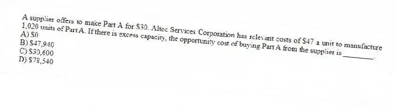 A supplier offers to make Part A for $30. Altec Services Corporation has relevant costs of $47 a unit to manufacture 1,020 units of Part A. If there is excess capacity, the opportunity cost of buying Part A from the supplier is ________.
A) $0
B) $47,940
C) $30,600
D) $78,540