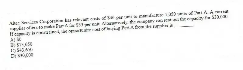 Altec Services Corporation has relevant costs of $46 per unit to manufacture 1,050 units of Part A. A current supplier offers to make Part A for $33 per unit. Alternatively, the company can rent out the capacity for $30,000. If capacity is constrained, the opportunity cost of buying Part A from the supplier is ________.
A) $0
B) $13,650
C) $43,650
D) $30,000