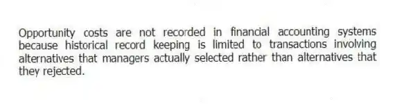 Opportunity costs are not recorded in financial accounting systems because historical record keeping is limited to transactions involving alternatives that managers actually selected rather than alternatives that they rejected.