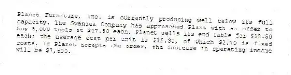 Planet Furniture, Inc. is currently producing well below its full capacity. The Swansea Company has approached Plant with an offer to buy 5,000 tools at $17.50 each. Planet sells its end table for $18.50 each; the average cost per unit is $18.30, of which $2.70 is fixed costs. If Planet accepts the order, the increase in operating income will be $7,500.