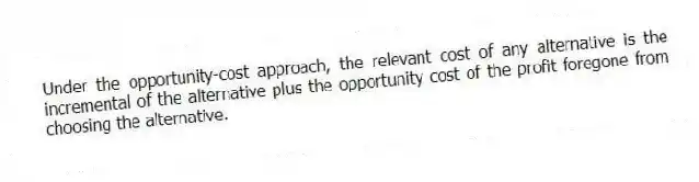 Under the opportunity-cost approach, the relevant cost of any alternative is the incremental of the alternative plus the opportunity cost of the profit foregone from choosing the alternative.