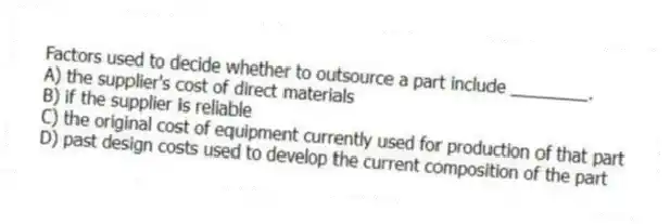 Factors used to decide whether to outsource a part include ________.
A) the supplier's cost of direct materials
B) if the supplier is reliable
C) the original cost of equipment currently used for production of that part
D) past design costs used to develop the current composition of the part