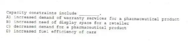 Capacity constraints include ________.
A) increased demand of warranty services for a pharmaceutical product
B) increased need of display space for a retailer
C) decreased demand for a pharmaceutical product
D) increased fuel efficiency of cars