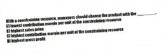 With a constraining resource, managers should choose the product with the ________.
A) lowest contribution margin per unit of the constraining resource
B) highest sales price
C) highest contribution margin per unit of the constraining resource
D) highest gross profit