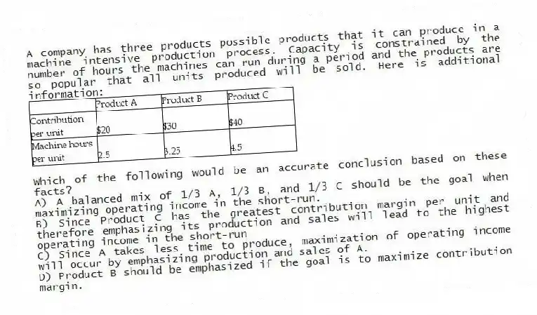 A company has three products possible products that it can produce in a machine intensive production process. Capacity is constrained by the number of hours the machines can run during a period and the products are so popular that all units produced will be sold. Here is additional information:
Which of the following would be an accurate conclusion based on these facts?
A) A balanced mix of 1/3 A, 1/3 B, and 1/3 C should be the goal when maximizing operating income in the short-run.
B) Since Product C has the greatest contribution margin per unit and therefore emphasizing its production and sales will lead to the highest operating income in the short-run
C) Since A takes less time to produce, maximization of operating income will occur by emphasizing production and sales of A.
D) Product B should be emphasized if the goal is to maximize contribution margin.