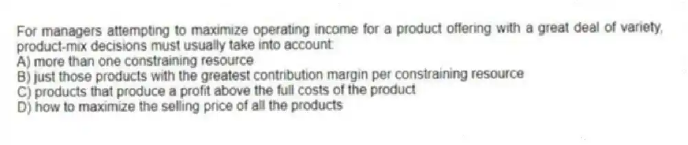 For managers attempting to maximize operating income for a product offering with a great deal of variety, product-mix decisions must usually take into account:
A) more than one constraining resource
B) just those products with the greatest contribution margin per constraining resource
C) products that produce a profit above the full costs of the product
D) how to maximize the selling price of all the products