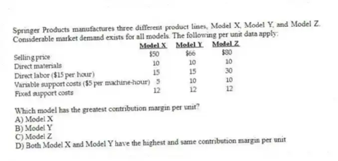 Springer Products manufactures three different product lines, Model X, Model Y, and Model Z. Considerable market demand exists for all models. The following per unit data apply:
Which model has the greatest contribution margin per unit?
A) Model X
B) Model Y
C) Model Z
D) Both Model X and Model Y have the highest and same contribution margin per unit