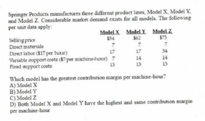 Springer Products manufactures three different product lines, Model X, Model Y, and Model Z. Considerable market demand exists for all models. The following per unit data apply:

Which model has the greatest contribution margin per machine-hour?
A) Model X 
B) Model Y 
C) Model Z 
D) Both Model X and Model Y have the highest and same contribution margin per machine-hour
