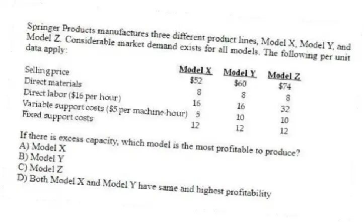 Springer Products manufactures three different product lines, Model X, Model Y, and Model Z. Considerable market demand exists for all models. The following per unit data apply:
If there is excess capacity, which model is the most profitable to produce?
A) Model X
B) Model Y
C) Model Z
D) Both Model X and Model Y have same and highest profitability