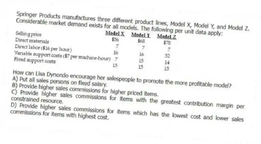 Springer Products manufactures three different product lines, Model X, Model Y, and Model Z. Considerable market demand exists for all models. The following per unit data apply:
How can Lisa Dynondo encourage her salespeople to promote the more profitable model?
A) Put all sales persons on fixed salary.
B) Provide higher sales commissions for higher priced items.
C) Provide higher sales commissions for items with the greatest contribution margin per constrained resource.
D) Provide higher sales commissions for items which has the lowest cost and lower sales commissions for items with highest cost.