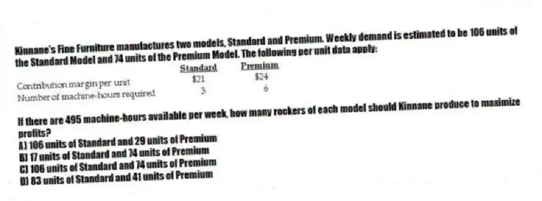 Kinnane's Fine Furniture manufactures two models, Standard and Premium. Weekly demand is estimated to be 106 units of the Standard Model and 74 units of the Premium Model. The following per unit data apply:
If there are 495 machine-hours available per week, how many rockers of each model should Kinnane produce to maximize profits?
A) 106 units of Standard and 29 units of Premium
B) 17 units of Standard and 74 units of Premium
C) 106 units of Standard and 74 units of Premium
D) 83 units of Standard and 41 units of Premium