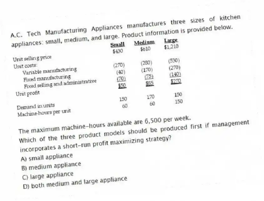 A.C. Tech Manufacturing Appliances manufactures three sizes of kitchen appliances: small, medium, and large. Product information is provided below.
The maximum machine-hours available are 6,500 per week.
Which of the three product models should be produced first if management incorporates a short-run profit maximizing strategy?
A) small appliance
B) medium appliance
C) large appliance
D) both medium and large appliance