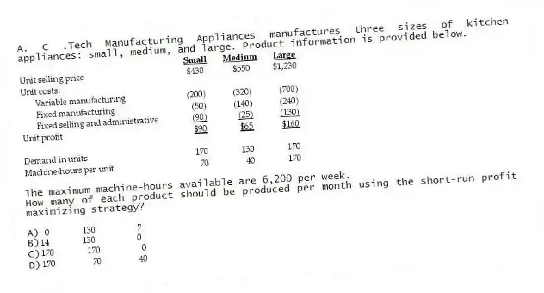 A. C .Tech Manufacturing Appliances manufactures three sizes of kitchen appliances: small, medium, and large. Product information is provided below.
The maximum machine-hours available are 6,200 per week.
How many of each product should be produced per month using the short-run profit maximizing strategy?