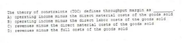 The theory of constraints (TOC) defines throughput margin as ________.
A) operating income minus the direct material costs of the goods sold
B) operating income minus the direct labor costs of the goods sold
C) revenues minus the direct material costs of the goods sold
D) revenues minus the full costs of the goods sold