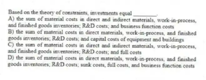 Based on the theory of constraints, investments equal ________.
A) the sum of material costs in direct and indirect materials, work-in-process, and finished goods inventories; R&D costs; and business function costs
B) the sum of material costs in direct materials, work-in-process, and finished goods inventories; R&D costs; and capital costs of equipment and buildings
C) the sum of material costs in direct and indirect materials, work-in-process, and finished goods inventories; R&D costs; and full costs
D) the sum of material costs in direct materials, work-in-process, and finished goods inventories; R&D costs; sunk costs, full costs, and business function costs