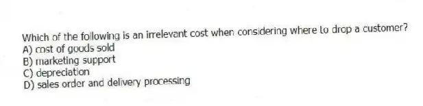 Which of the following is an irrelevant cost when considering where to drop a customer?
A) cost of goods sold
B) marketing support
C) depreciation
D) sales order and delivery processing