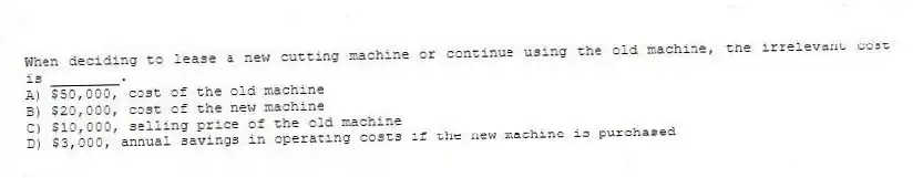 When deciding to lease a new cutting machine or continue using the old machine, the irrelevant cost is ________.
A) $50,000, cost of the old machine
B) $20,000, cost of the new machine
C) $10,000, selling price of the old machine
D) $3,000, annual savings in operating costs if the new machine is purchased